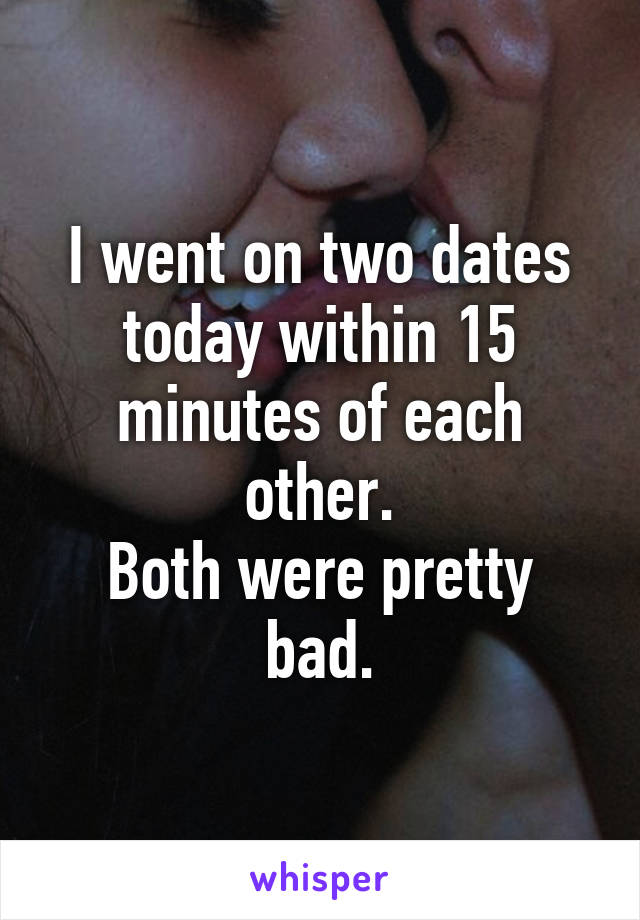 I went on two dates today within 15 minutes of each other.
Both were pretty bad.