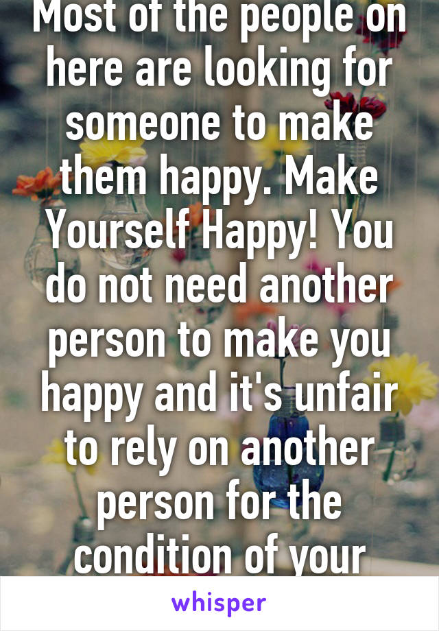 Most of the people on here are looking for someone to make them happy. Make Yourself Happy! You do not need another person to make you happy and it's unfair to rely on another person for the condition of your happiness.