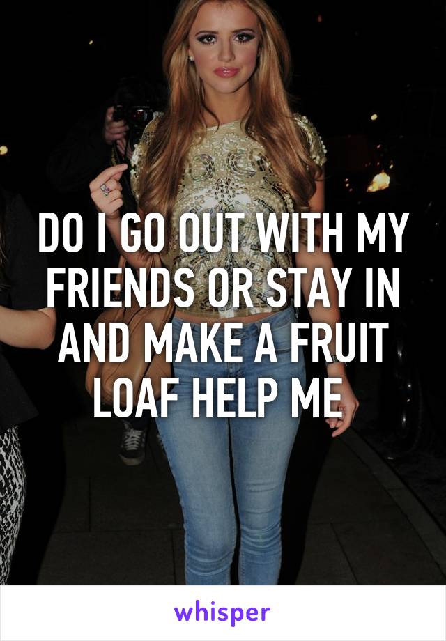 DO I GO OUT WITH MY FRIENDS OR STAY IN AND MAKE A FRUIT LOAF HELP ME 