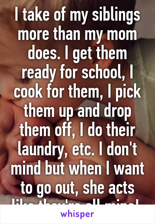 I take of my siblings more than my mom does. I get them ready for school, I cook for them, I pick them up and drop them off, I do their laundry, etc. I don't mind but when I want to go out, she acts like they're all mine! 