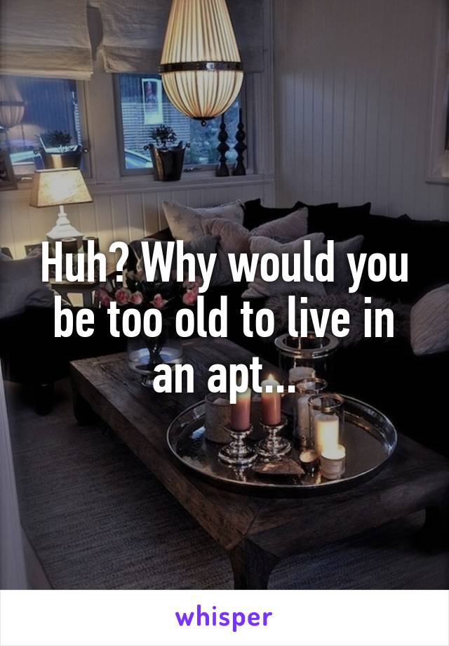 Huh? Why would you be too old to live in an apt...