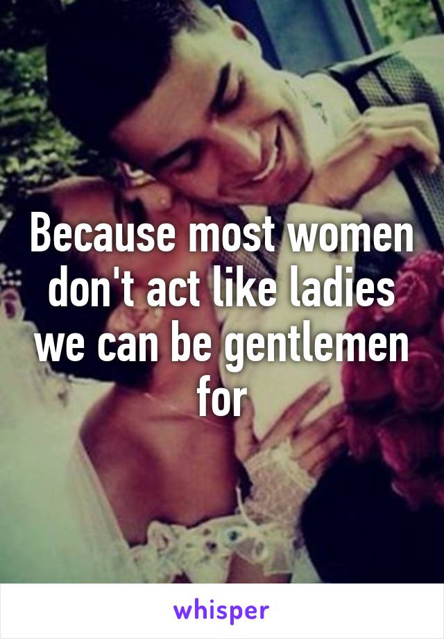 Because most women don't act like ladies we can be gentlemen for