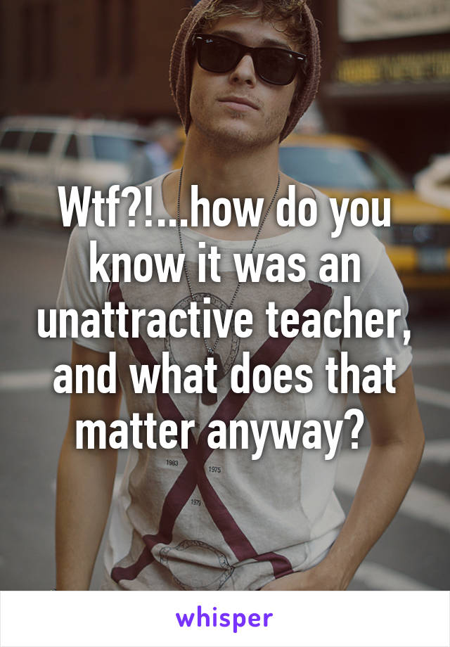 Wtf?!...how do you know it was an unattractive teacher, and what does that matter anyway? 