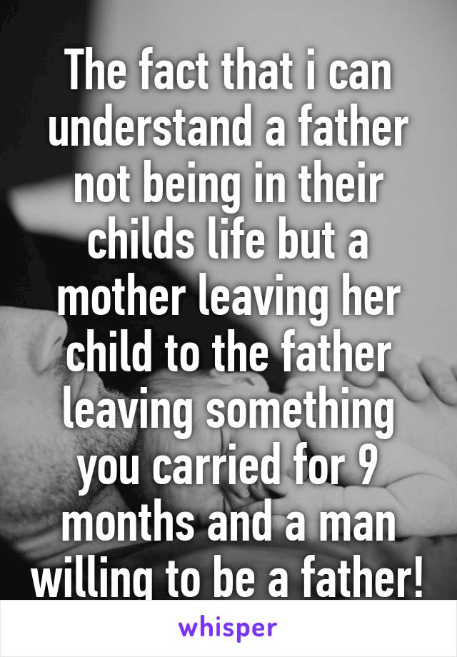 The fact that i can understand a father not being in their childs life but a mother leaving her child to the father leaving something you carried for 9 months and a man willing to be a father!