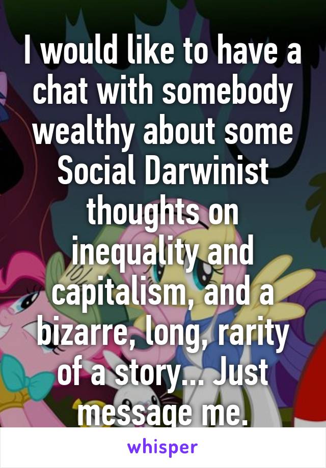 I would like to have a chat with somebody wealthy about some Social Darwinist thoughts on inequality and capitalism, and a bizarre, long, rarity of a story... Just message me.