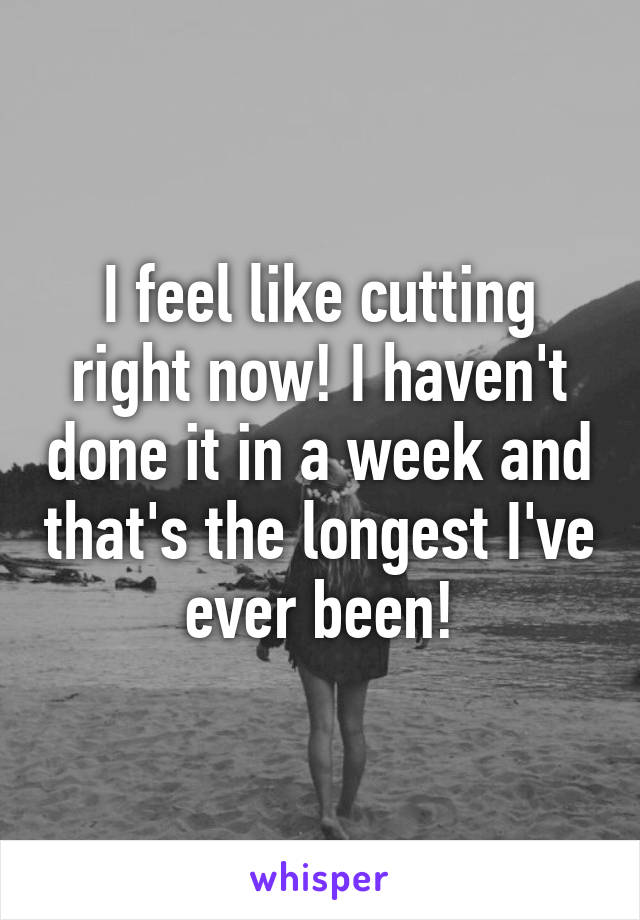 I feel like cutting right now! I haven't done it in a week and that's the longest I've ever been!