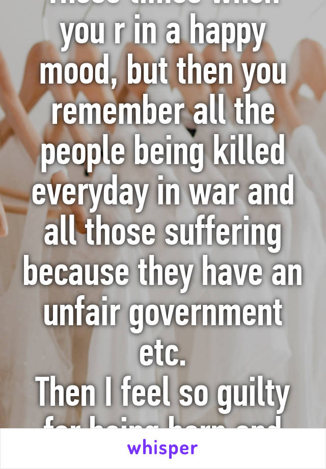 Those times when you r in a happy mood, but then you remember all the people being killed everyday in war and all those suffering because they have an unfair government etc.
Then I feel so guilty for being born and being happy