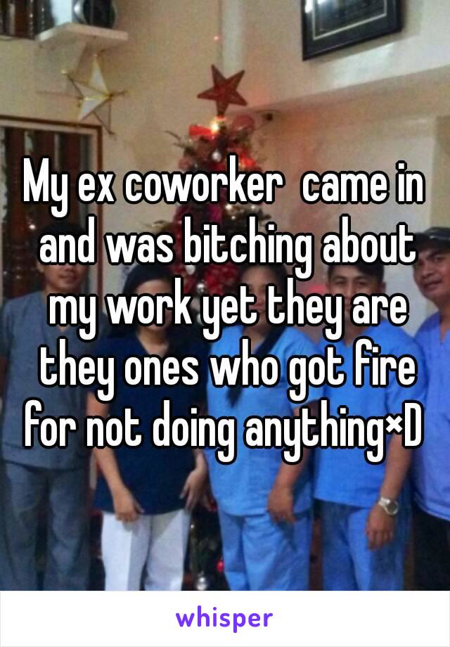 My ex coworker  came in and was bitching about my work yet they are they ones who got fire for not doing anything×D 