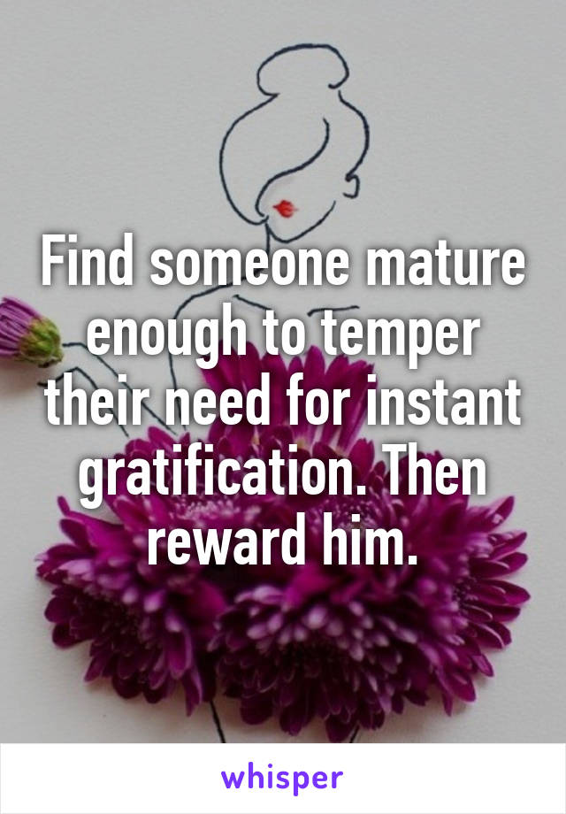 Find someone mature enough to temper their need for instant gratification. Then reward him.