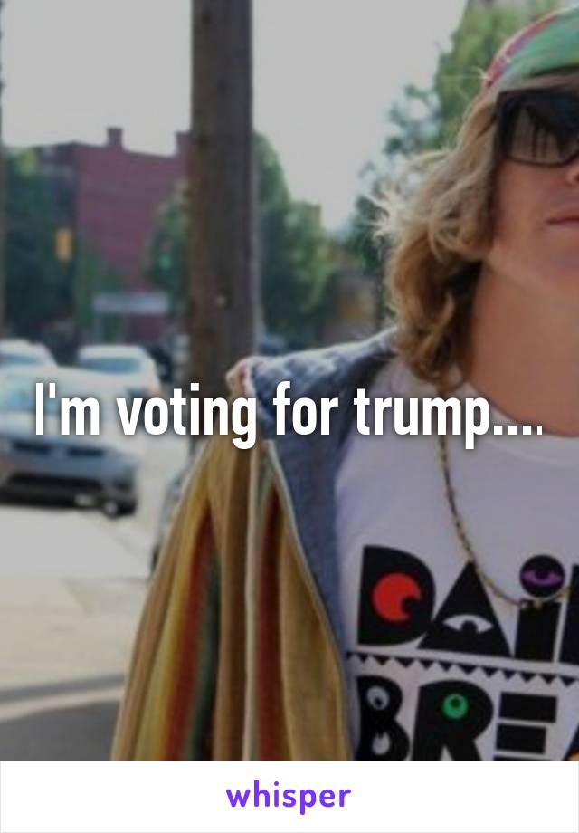 I'm voting for trump....