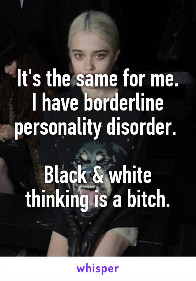 It's the same for me.
I have borderline personality disorder. 

Black & white thinking is a bitch.