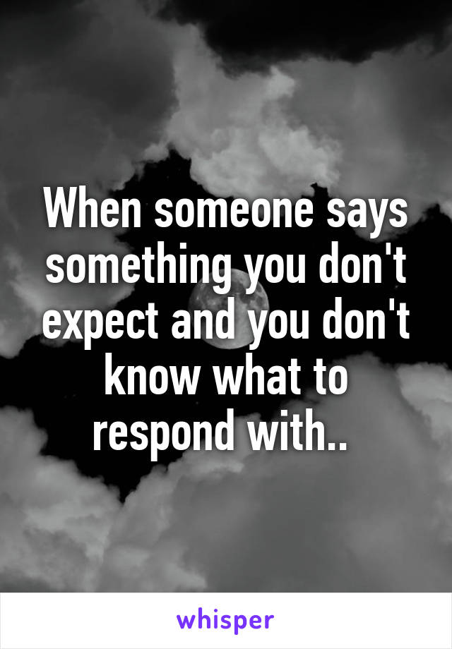 When someone says something you don't expect and you don't know what to respond with.. 