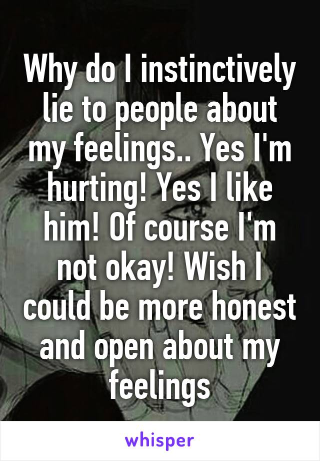 Why do I instinctively lie to people about my feelings.. Yes I'm hurting! Yes I like him! Of course I'm not okay! Wish I could be more honest and open about my feelings