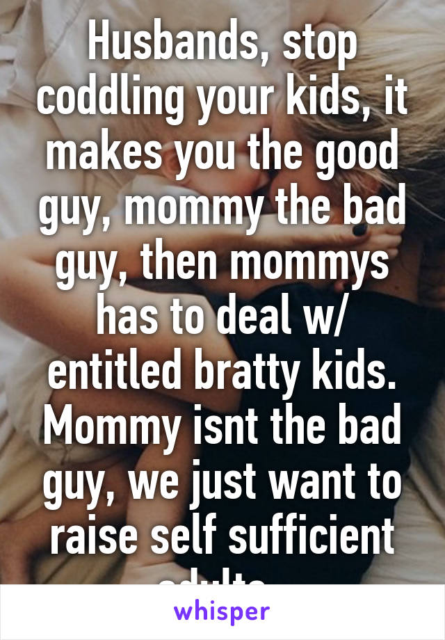 Husbands, stop coddling your kids, it makes you the good guy, mommy the bad guy, then mommys has to deal w/ entitled bratty kids. Mommy isnt the bad guy, we just want to raise self sufficient adults. 