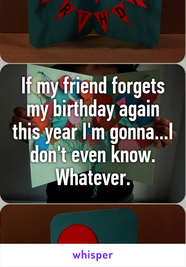 If my friend forgets my birthday again this year I'm gonna...I don't even know. Whatever.