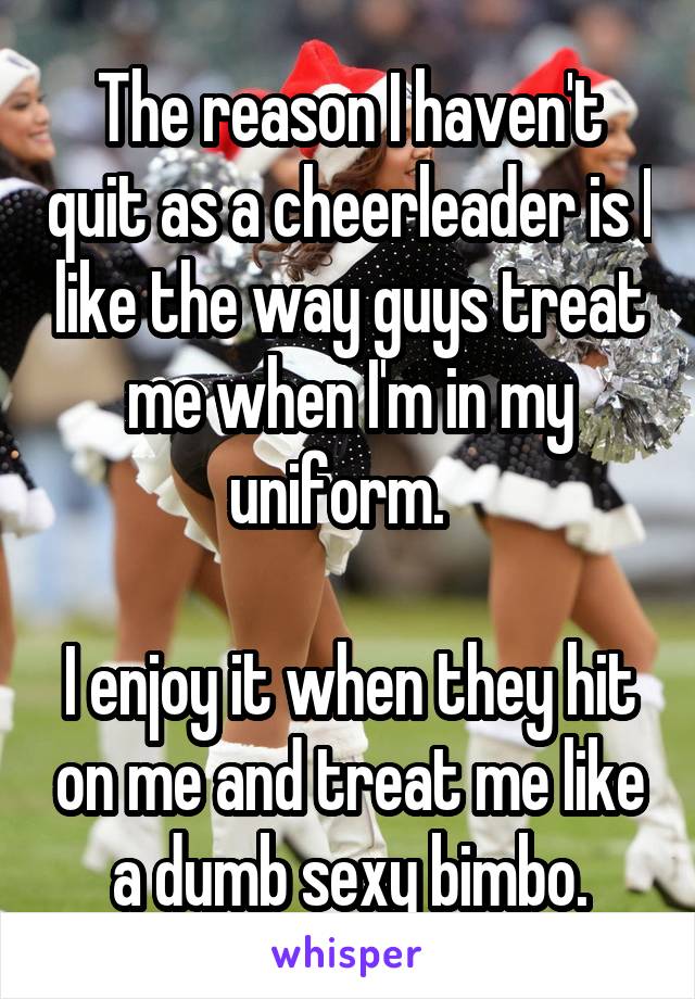 The reason I haven't quit as a cheerleader is I like the way guys treat me when I'm in my uniform.  

I enjoy it when they hit on me and treat me like a dumb sexy bimbo.