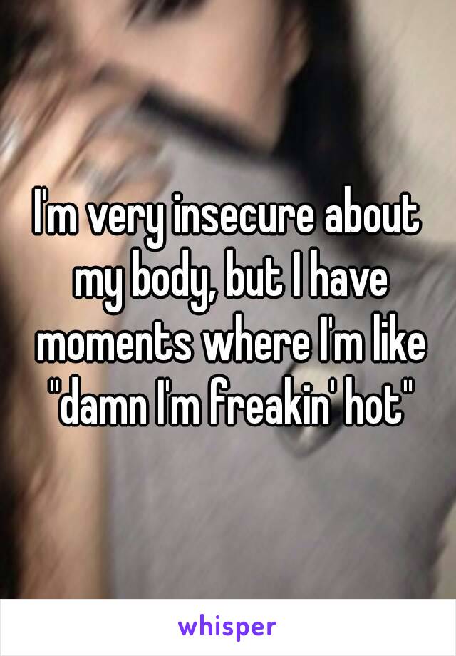 I'm very insecure about my body, but I have moments where I'm like "damn I'm freakin' hot"