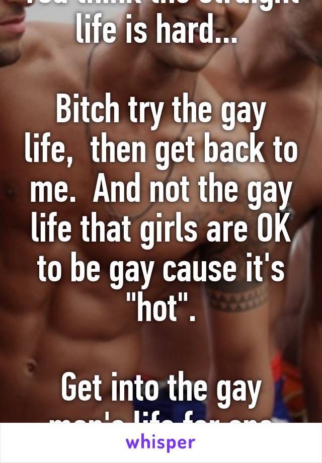 You think the straight life is hard... 

Bitch try the gay life,  then get back to me.  And not the gay life that girls are OK to be gay cause it's "hot".

Get into the gay man's life for one day.