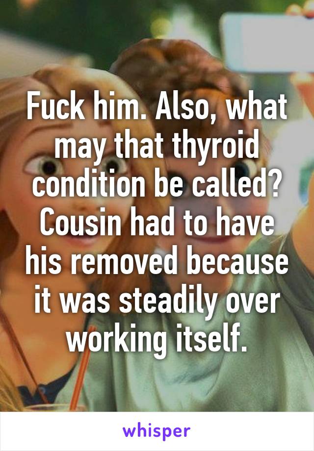 Fuck him. Also, what may that thyroid condition be called? Cousin had to have his removed because it was steadily over working itself.