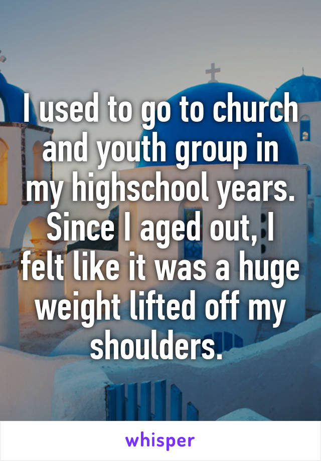 I used to go to church and youth group in my highschool years. Since I aged out, I felt like it was a huge weight lifted off my shoulders. 