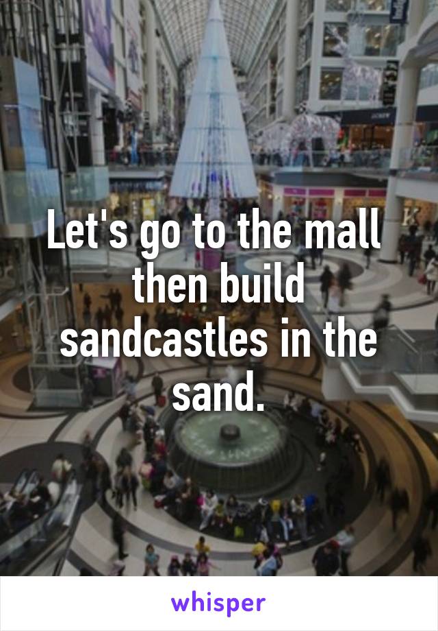 Let's go to the mall 
then build sandcastles in the sand.