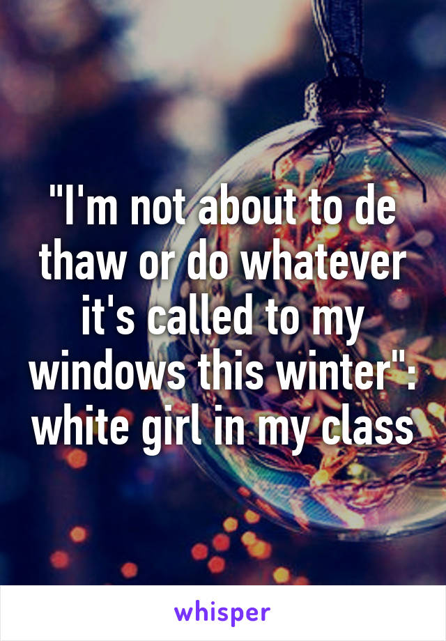 "I'm not about to de thaw or do whatever it's called to my windows this winter": white girl in my class