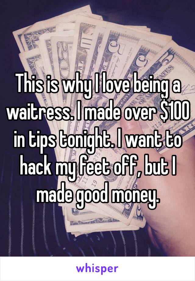 This is why I love being a waitress. I made over $100 in tips tonight. I want to hack my feet off, but I made good money. 