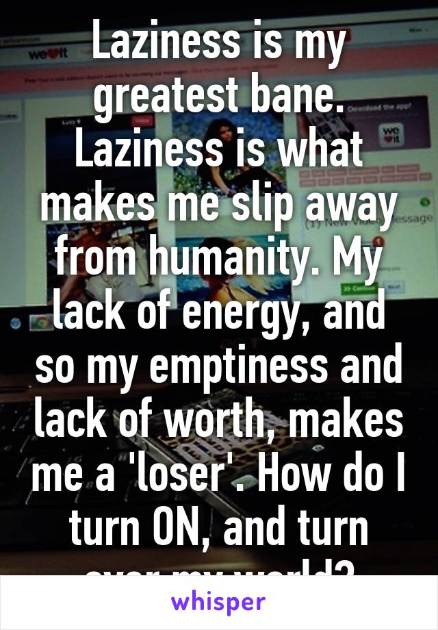 Laziness is my greatest bane. Laziness is what makes me slip away from humanity. My lack of energy, and so my emptiness and lack of worth, makes me a 'loser'. How do I turn ON, and turn over my world?