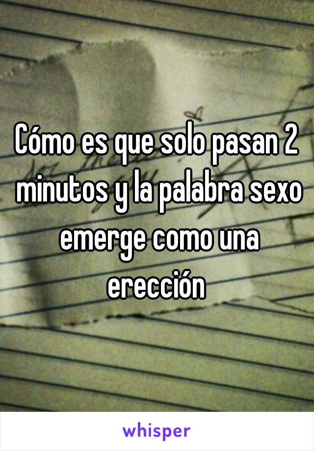 Cómo es que solo pasan 2 minutos y la palabra sexo emerge como una erección 
