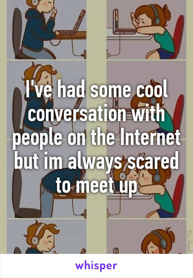 I've had some cool conversation with people on the Internet but im always scared to meet up