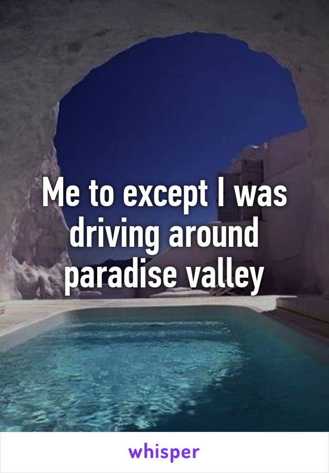 Me to except I was driving around paradise valley