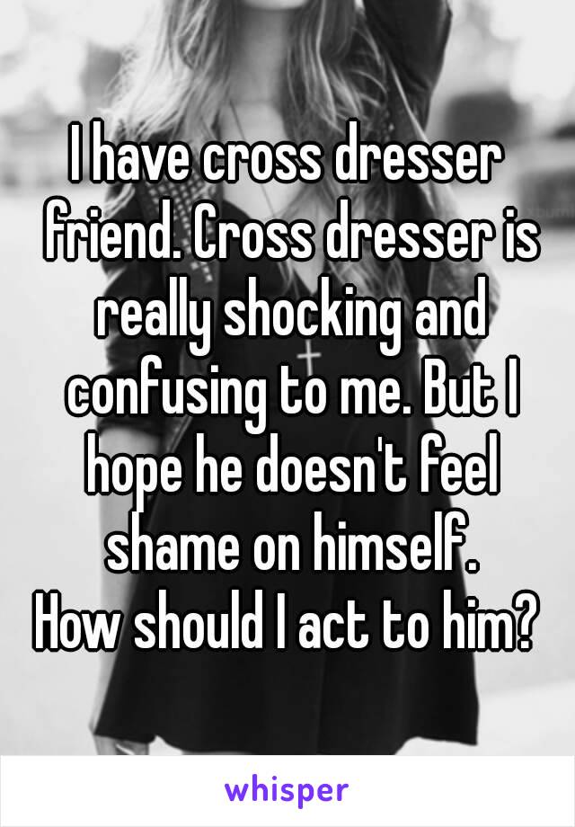 I have cross dresser friend. Cross dresser is really shocking and confusing to me. But I hope he doesn't feel shame on himself.
How should I act to him?
