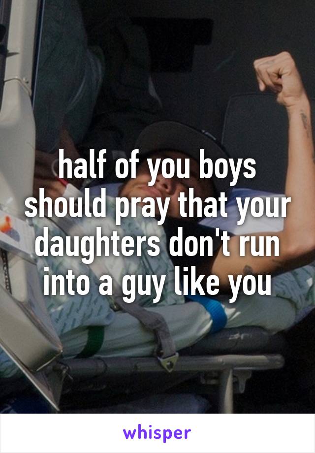 half of you boys should pray that your daughters don't run into a guy like you