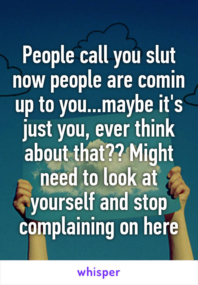 People call you slut now people are comin up to you...maybe it's just you, ever think about that?? Might need to look at yourself and stop complaining on here