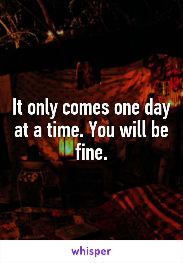 It only comes one day at a time. You will be fine.