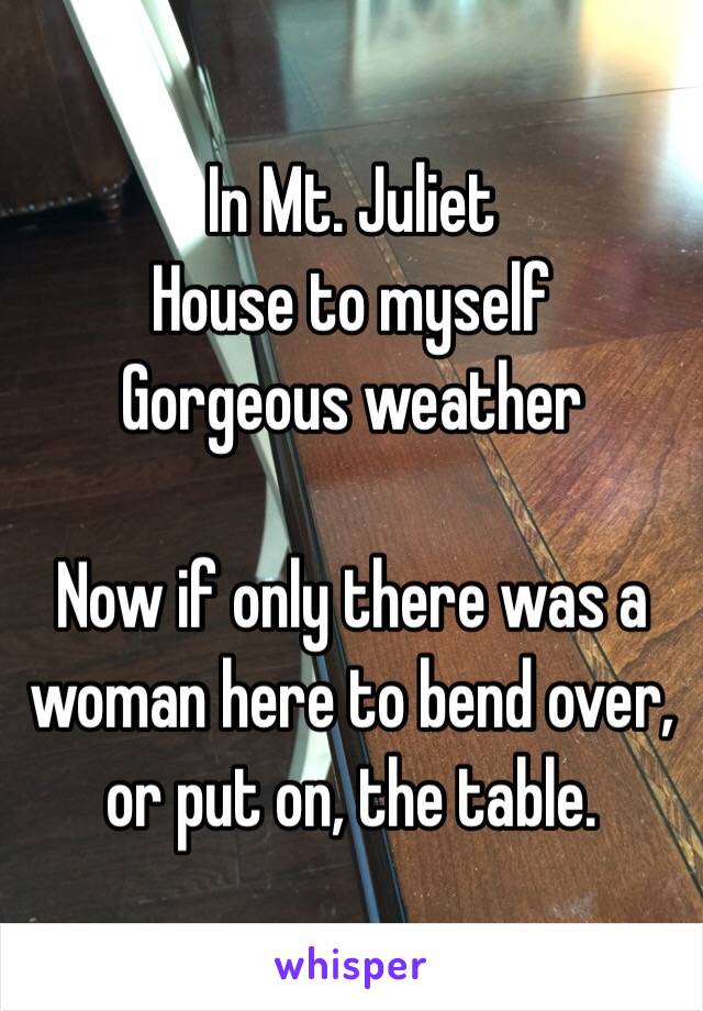 In Mt. Juliet
House to myself
Gorgeous weather

Now if only there was a woman here to bend over, or put on, the table.