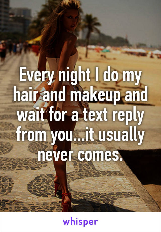 Every night I do my hair and makeup and wait for a text reply from you...it usually never comes.