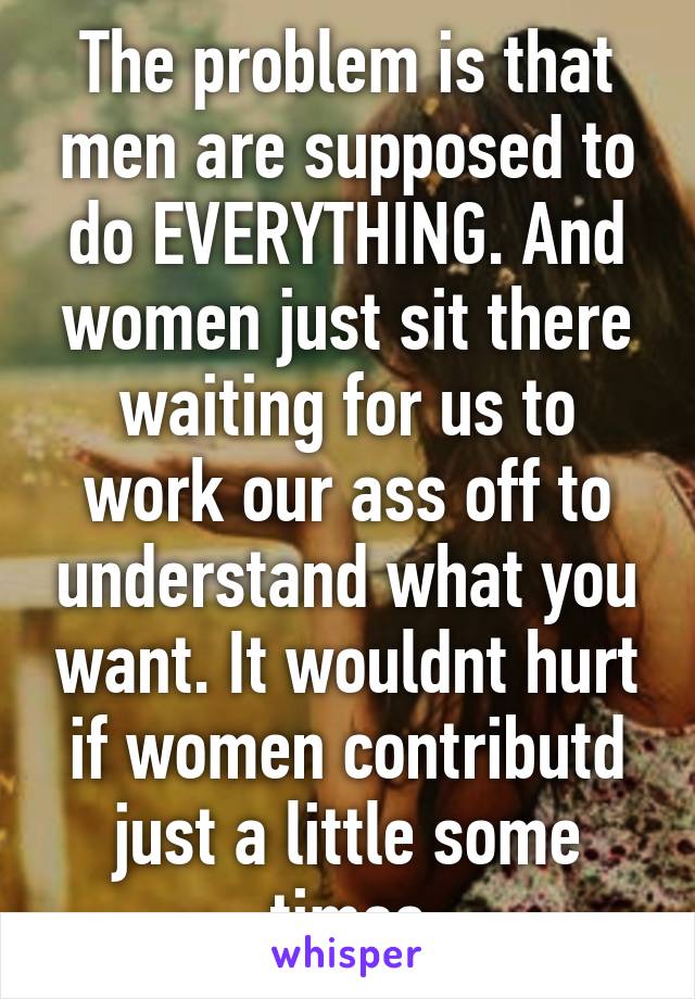 The problem is that men are supposed to do EVERYTHING. And women just sit there waiting for us to work our ass off to understand what you want. It wouldnt hurt if women contributd just a little some times