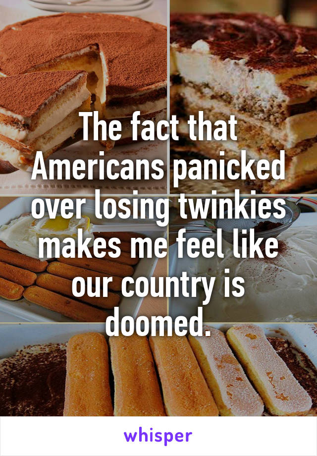 The fact that Americans panicked over losing twinkies makes me feel like our country is doomed.