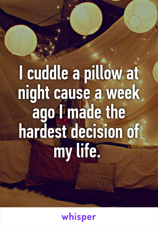 I cuddle a pillow at night cause a week ago I made the hardest decision of my life. 