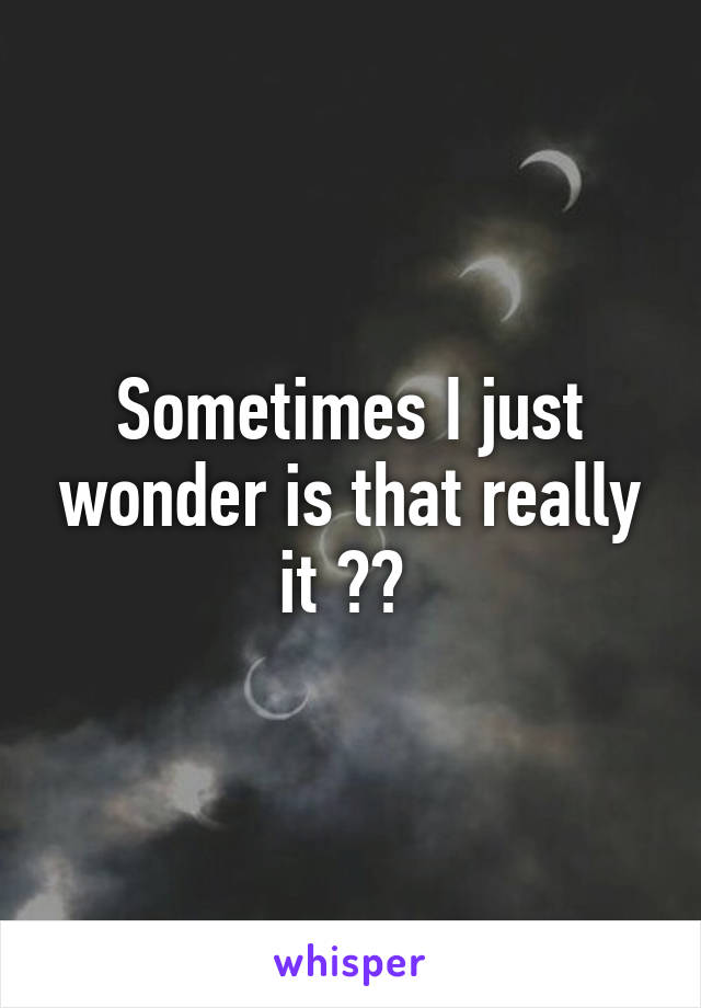 Sometimes I just wonder is that really it ?? 