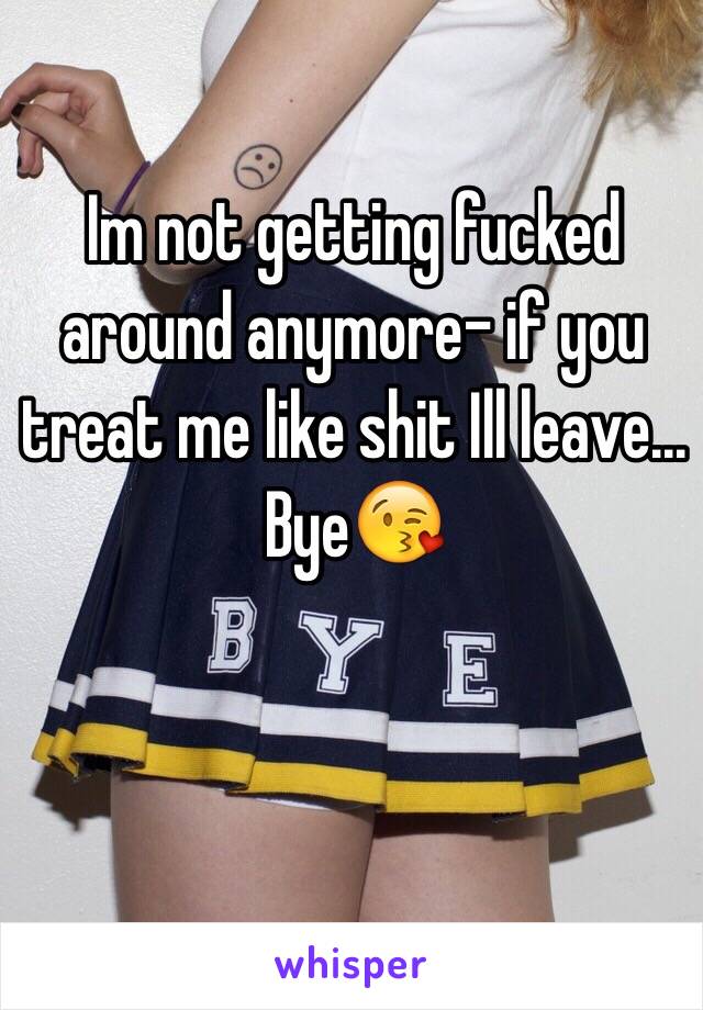 Im not getting fucked around anymore- if you treat me like shit Ill leave... Bye😘