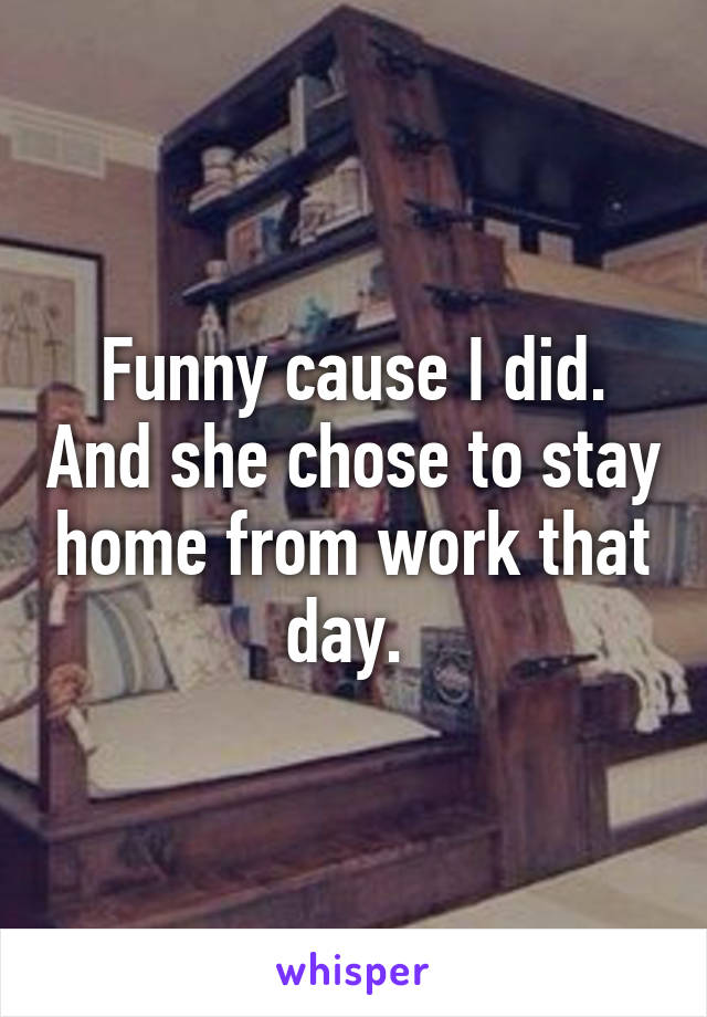 Funny cause I did. And she chose to stay home from work that day. 