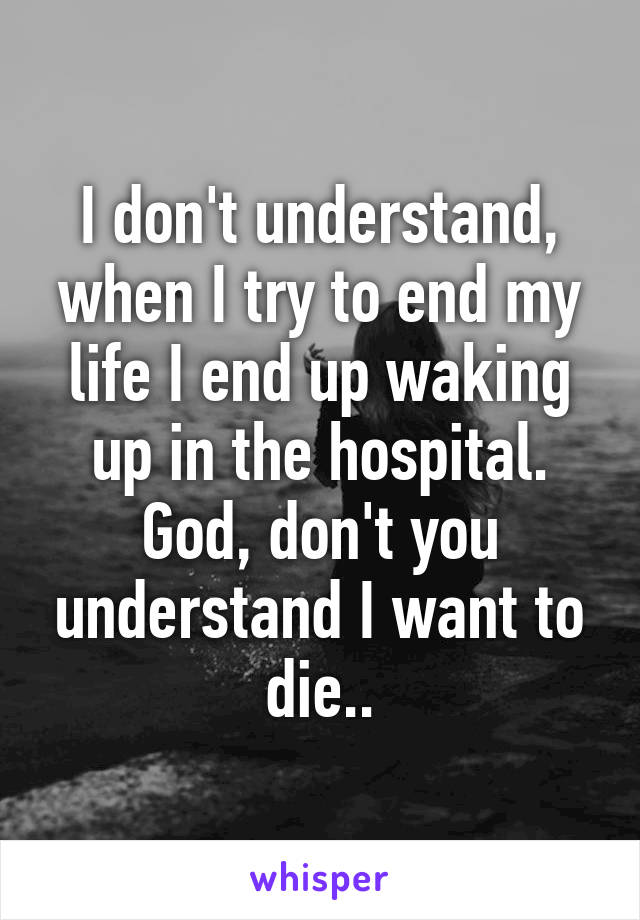 I don't understand, when I try to end my life I end up waking up in the hospital. God, don't you understand I want to die..