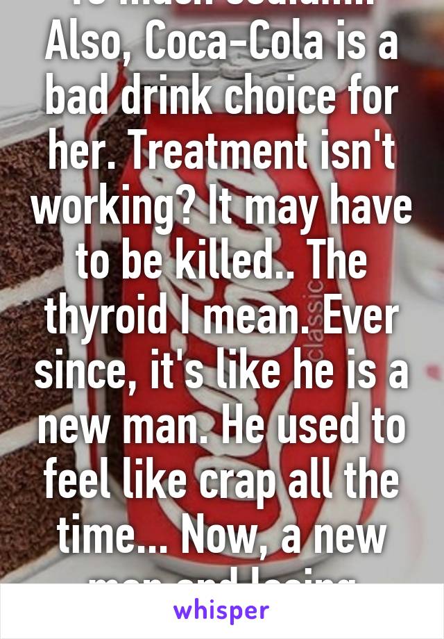 To much sodium.. Also, Coca-Cola is a bad drink choice for her. Treatment isn't working? It may have to be killed.. The thyroid I mean. Ever since, it's like he is a new man. He used to feel like crap all the time... Now, a new man and losing weight.