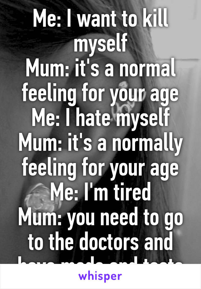 Me: I want to kill myself
Mum: it's a normal feeling for your age
Me: I hate myself
Mum: it's a normally feeling for your age
Me: I'm tired
Mum: you need to go to the doctors and have meds and tests