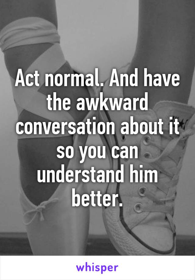 Act normal. And have the awkward conversation about it so you can understand him better.