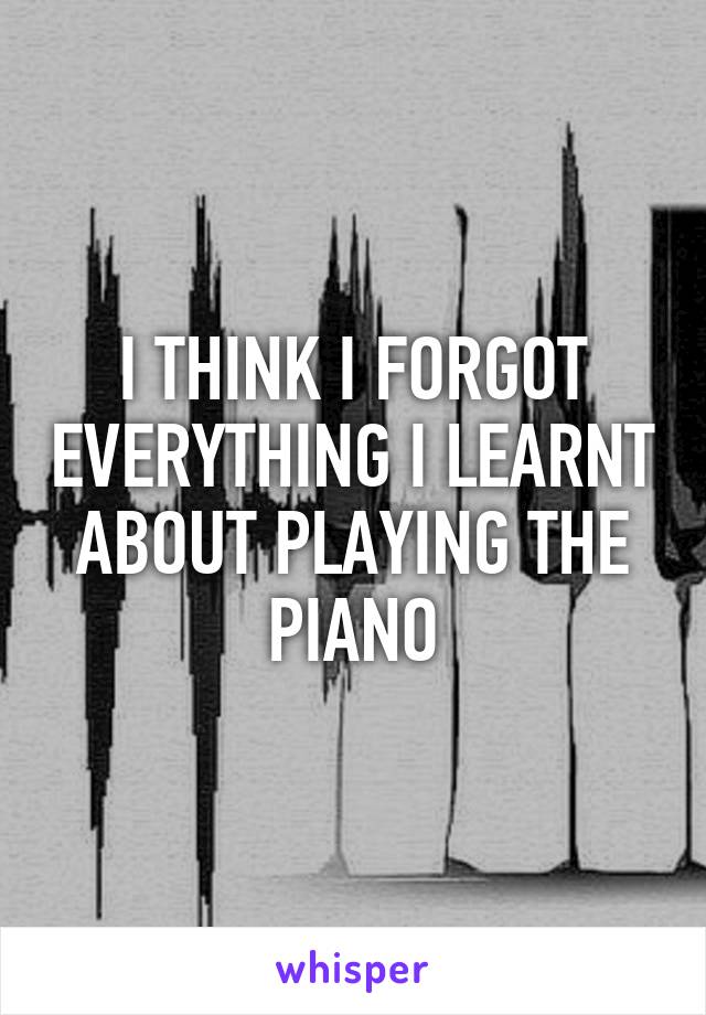 I THINK I FORGOT EVERYTHING I LEARNT ABOUT PLAYING THE PIANO