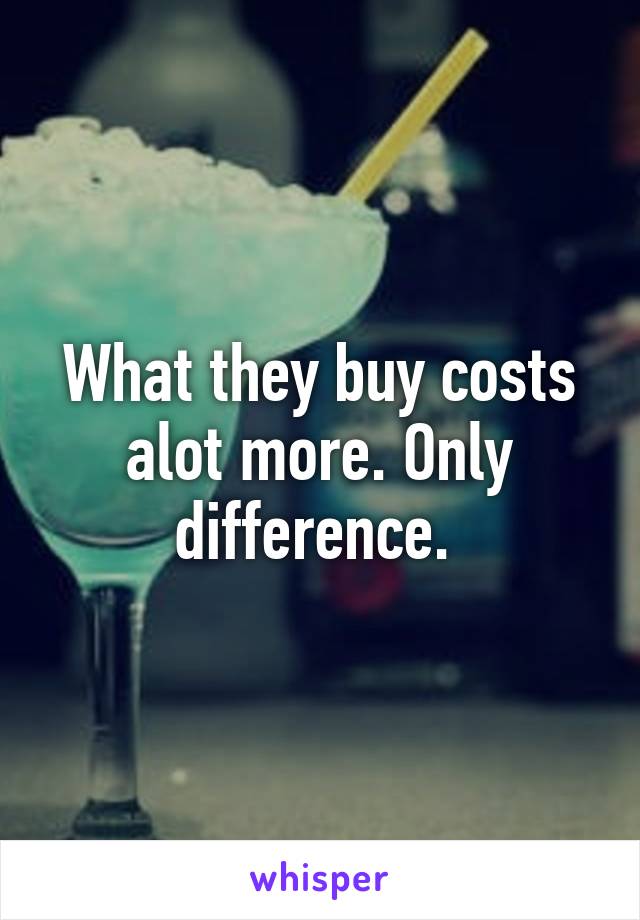 What they buy costs alot more. Only difference. 