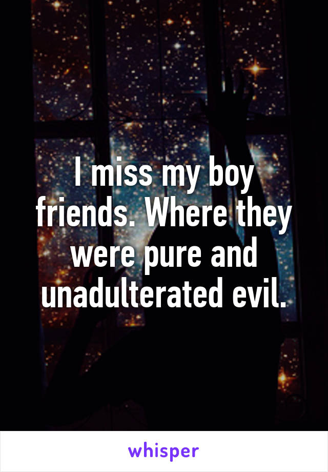 I miss my boy friends. Where they were pure and unadulterated evil.